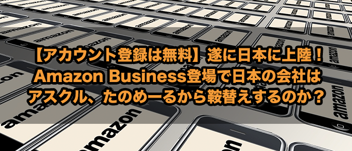 【アカウント登録は無料】遂に日本に上陸！Amazon Business登場で日本の会社はアスクル、たのめーるから鞍替えするのか？