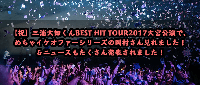 【祝】三浦大知くんBEST HIT TOUR2017大宮公演で、めちゃイケオファーシリーズの岡村さん見れました！＆ニュースもたくさん発表されました！